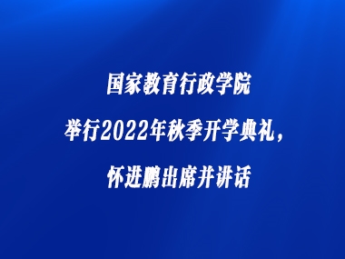 国家教育行政学院举行2022年秋季开学典礼，怀进鹏出席并讲话